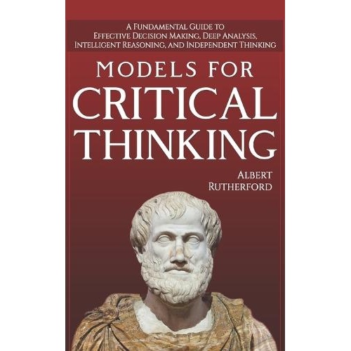 Models For Critical Thinking: A Fundamental Guide to Effective Decision Making, Deep Analysis, Intelligent Reasoning, and Independent Thinking